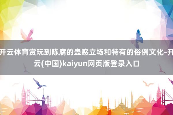 开云体育赏玩到陈腐的蛊惑立场和特有的俗例文化-开云(中国)kaiyun网页版登录入口