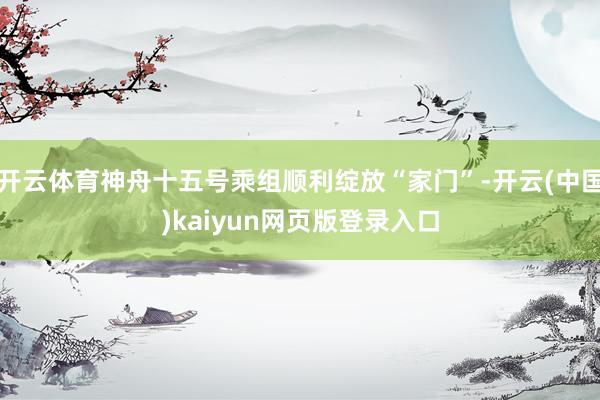 开云体育神舟十五号乘组顺利绽放“家门”-开云(中国)kaiyun网页版登录入口