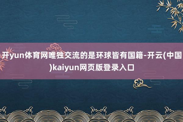 开yun体育网唯独交流的是环球皆有国籍-开云(中国)kaiyun网页版登录入口
