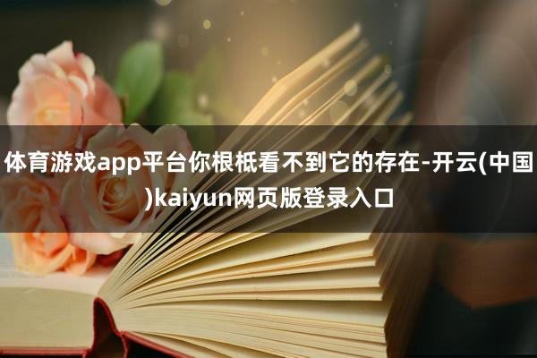 体育游戏app平台你根柢看不到它的存在-开云(中国)kaiyun网页版登录入口