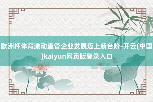 欧洲杯体育激动直管企业发展迈上新台阶-开云(中国)kaiyun网页版登录入口