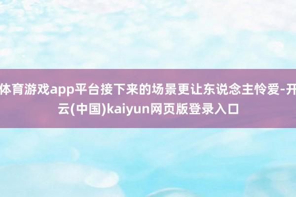 体育游戏app平台接下来的场景更让东说念主怜爱-开云(中国)kaiyun网页版登录入口