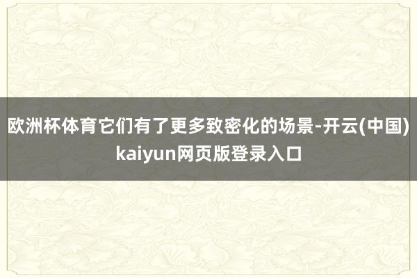 欧洲杯体育它们有了更多致密化的场景-开云(中国)kaiyun网页版登录入口