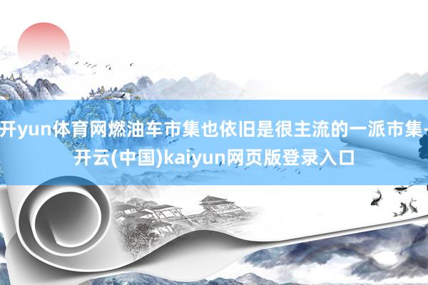 开yun体育网燃油车市集也依旧是很主流的一派市集-开云(中国)kaiyun网页版登录入口