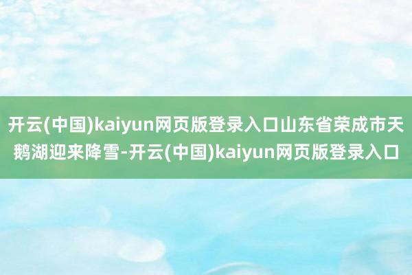 开云(中国)kaiyun网页版登录入口山东省荣成市天鹅湖迎来降雪-开云(中国)kaiyun网页版登录入口