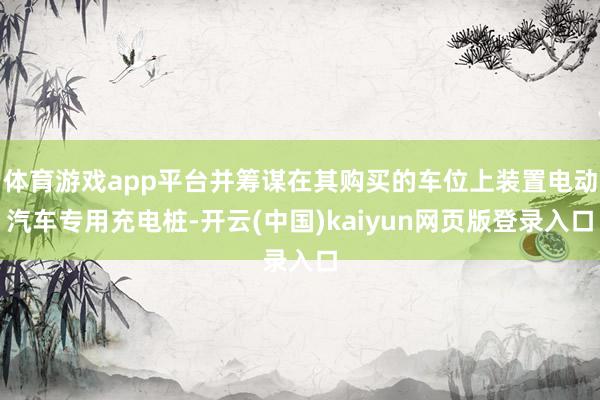 体育游戏app平台并筹谋在其购买的车位上装置电动汽车专用充电桩-开云(中国)kaiyun网页版登录入口