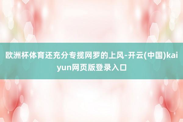 欧洲杯体育还充分专揽网罗的上风-开云(中国)kaiyun网页版登录入口
