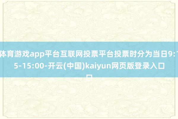 体育游戏app平台互联网投票平台投票时分为当日9:15-15:00-开云(中国)kaiyun网页版登录入口
