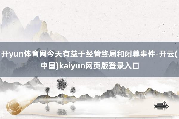开yun体育网今天有益于经管终局和闭幕事件-开云(中国)kaiyun网页版登录入口