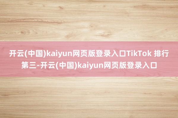 开云(中国)kaiyun网页版登录入口TikTok 排行第三-开云(中国)kaiyun网页版登录入口
