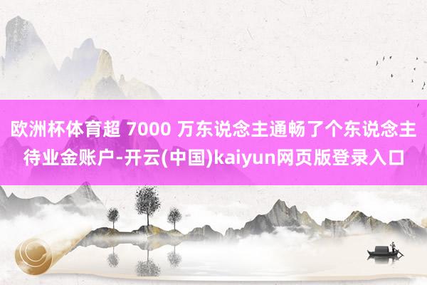 欧洲杯体育超 7000 万东说念主通畅了个东说念主待业金账户-开云(中国)kaiyun网页版登录入口