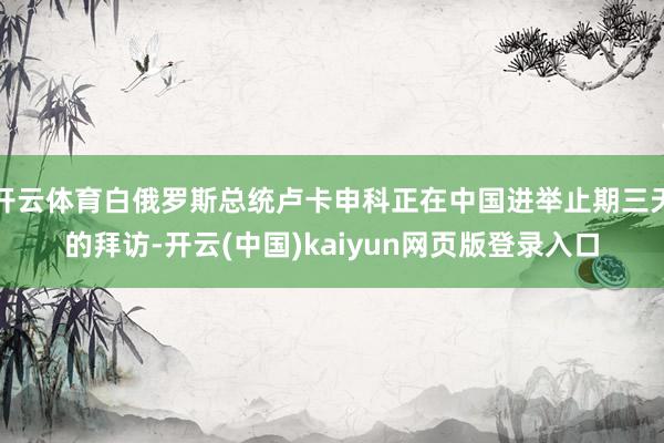 开云体育白俄罗斯总统卢卡申科正在中国进举止期三天的拜访-开云(中国)kaiyun网页版登录入口