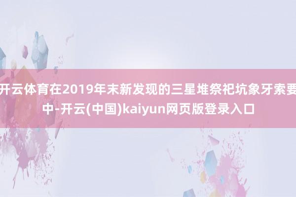 开云体育在2019年末新发现的三星堆祭祀坑象牙索要中-开云(中国)kaiyun网页版登录入口
