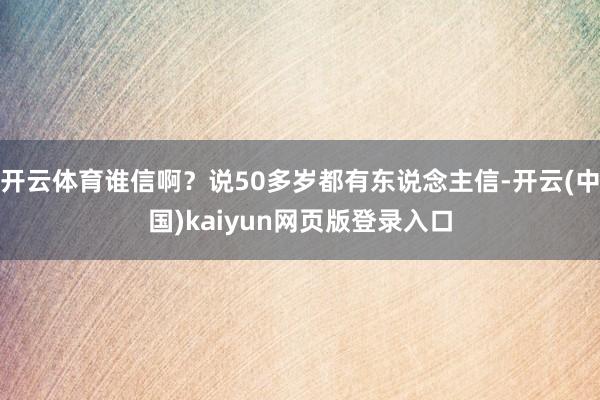 开云体育谁信啊？说50多岁都有东说念主信-开云(中国)kaiyun网页版登录入口