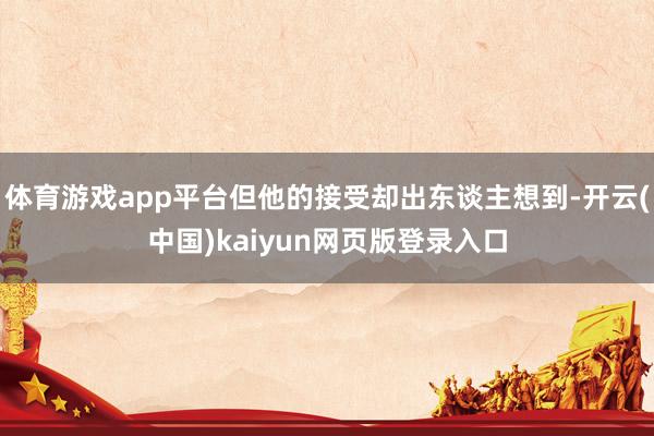 体育游戏app平台但他的接受却出东谈主想到-开云(中国)kaiyun网页版登录入口