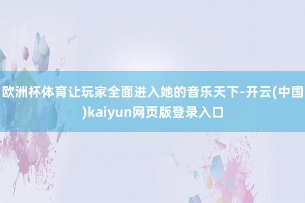 欧洲杯体育让玩家全面进入她的音乐天下-开云(中国)kaiyun网页版登录入口