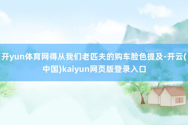 开yun体育网得从我们老匹夫的购车脸色提及-开云(中国)kaiyun网页版登录入口
