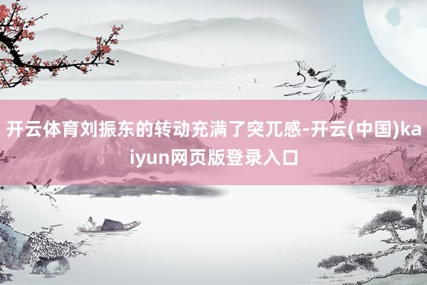 开云体育刘振东的转动充满了突兀感-开云(中国)kaiyun网页版登录入口