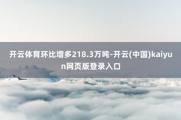 开云体育环比增多218.3万吨-开云(中国)kaiyun网页版登录入口