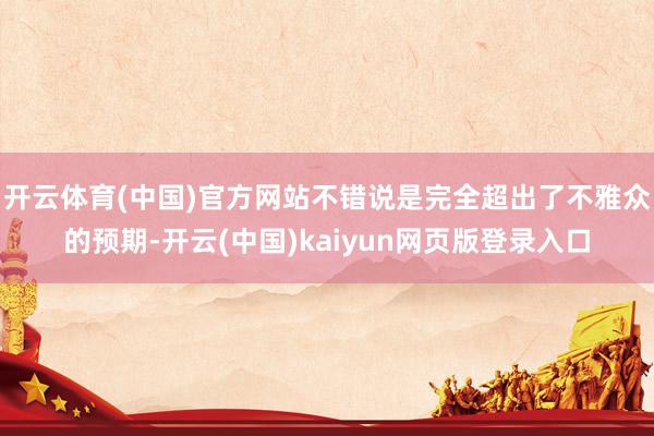 开云体育(中国)官方网站不错说是完全超出了不雅众的预期-开云(中国)kaiyun网页版登录入口