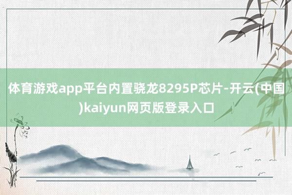 体育游戏app平台内置骁龙8295P芯片-开云(中国)kaiyun网页版登录入口
