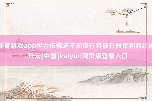 体育游戏app平台仿佛还不知谈行将被打假审判的红运-开云(中国)kaiyun网页版登录入口