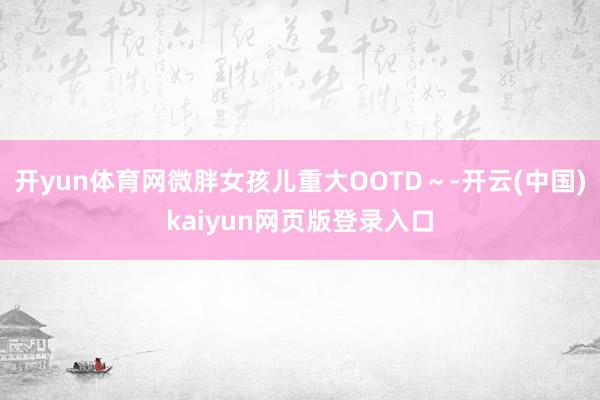 开yun体育网微胖女孩儿重大OOTD～-开云(中国)kaiyun网页版登录入口