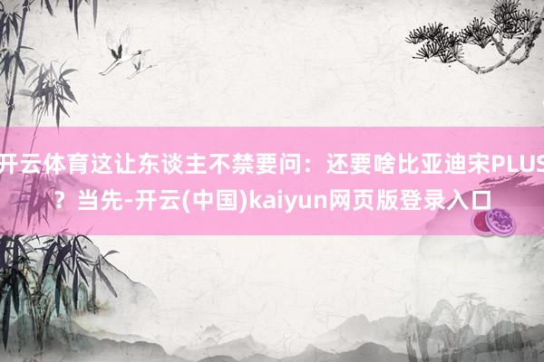 开云体育这让东谈主不禁要问：还要啥比亚迪宋PLUS？当先-开云(中国)kaiyun网页版登录入口