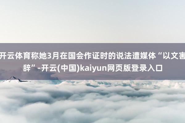 开云体育称她3月在国会作证时的说法遭媒体“以文害辞”-开云(中国)kaiyun网页版登录入口