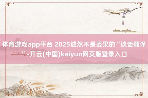 体育游戏app平台 2025诚然不是委果的“谈话翻译”-开云(中国)kaiyun网页版登录入口