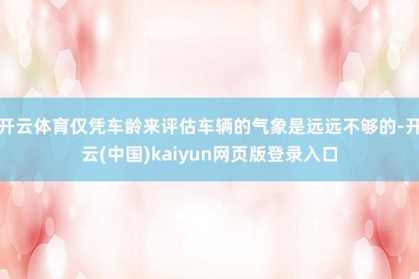 开云体育仅凭车龄来评估车辆的气象是远远不够的-开云(中国)kaiyun网页版登录入口