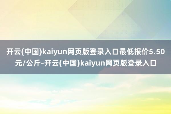 开云(中国)kaiyun网页版登录入口最低报价5.50元/公斤-开云(中国)kaiyun网页版登录入口