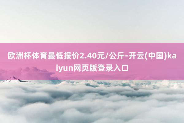 欧洲杯体育最低报价2.40元/公斤-开云(中国)kaiyun网页版登录入口