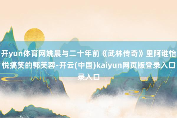 开yun体育网姚晨与二十年前《武林传奇》里阿谁怡悦搞笑的郭芙蓉-开云(中国)kaiyun网页版登录入口