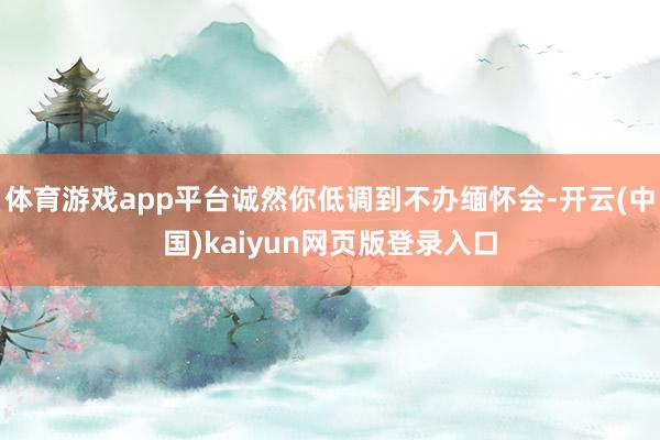 体育游戏app平台诚然你低调到不办缅怀会-开云(中国)kaiyun网页版登录入口