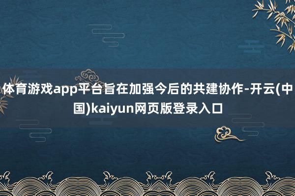 体育游戏app平台旨在加强今后的共建协作-开云(中国)kaiyun网页版登录入口