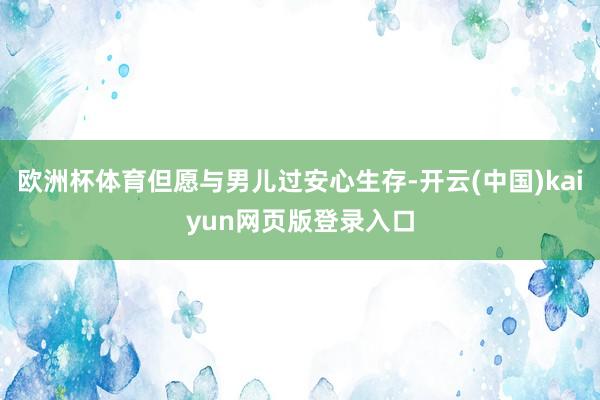 欧洲杯体育但愿与男儿过安心生存-开云(中国)kaiyun网页版登录入口