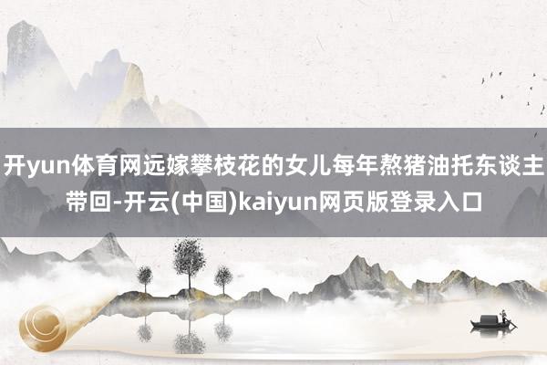 开yun体育网远嫁攀枝花的女儿每年熬猪油托东谈主带回-开云(中国)kaiyun网页版登录入口