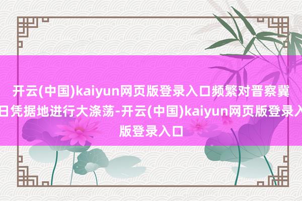 开云(中国)kaiyun网页版登录入口频繁对晋察冀抗日凭据地进行大涤荡-开云(中国)kaiyun网页版登录入口