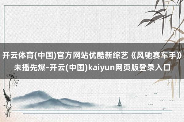 开云体育(中国)官方网站优酷新综艺《风驰赛车手》未播先爆-开云(中国)kaiyun网页版登录入口