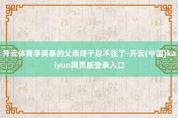 开云体育李英泰的父亲终于忍不住了-开云(中国)kaiyun网页版登录入口