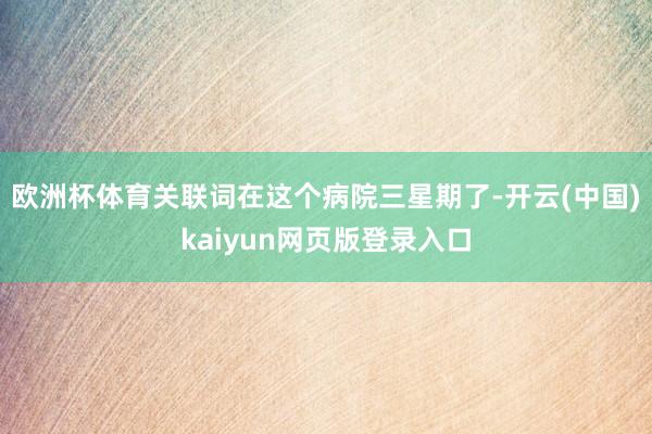 欧洲杯体育关联词在这个病院三星期了-开云(中国)kaiyun网页版登录入口