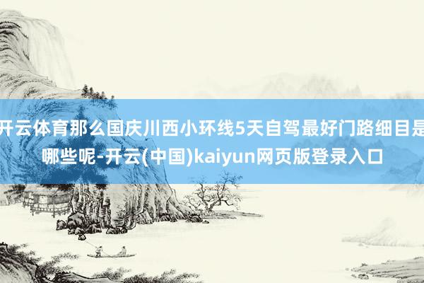 开云体育那么国庆川西小环线5天自驾最好门路细目是哪些呢-开云(中国)kaiyun网页版登录入口
