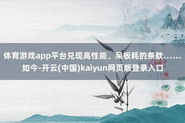 体育游戏app平台兑现高性能、呆板耗的条款……　　如今-开云(中国)kaiyun网页版登录入口