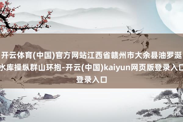 开云体育(中国)官方网站江西省赣州市大余县油罗涎水库操纵群山环抱-开云(中国)kaiyun网页版登录入口