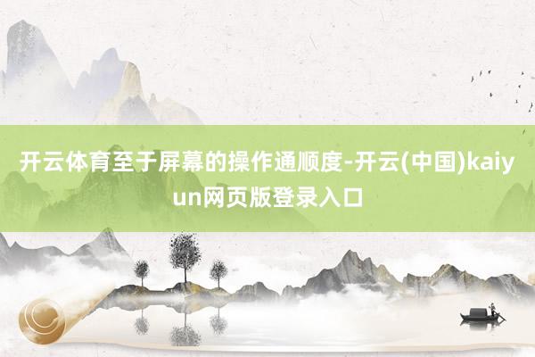 开云体育至于屏幕的操作通顺度-开云(中国)kaiyun网页版登录入口
