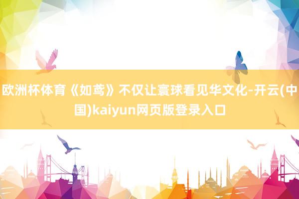欧洲杯体育《如鸢》不仅让寰球看见华文化-开云(中国)kaiyun网页版登录入口