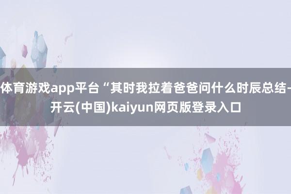 体育游戏app平台“其时我拉着爸爸问什么时辰总结-开云(中国)kaiyun网页版登录入口