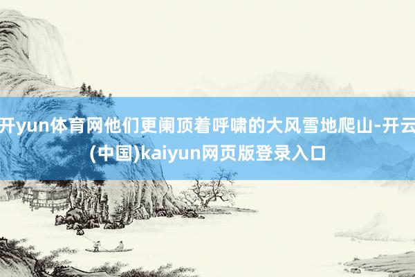 开yun体育网他们更阑顶着呼啸的大风雪地爬山-开云(中国)kaiyun网页版登录入口