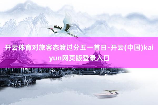 开云体育对旅客态渡过分五一首日-开云(中国)kaiyun网页版登录入口